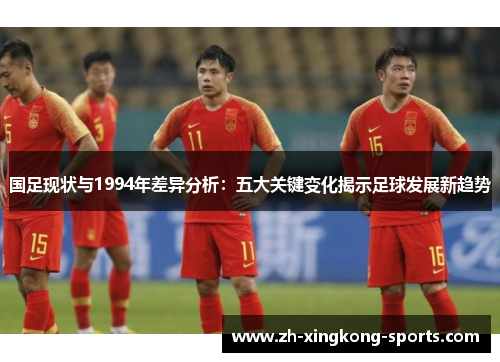 国足现状与1994年差异分析：五大关键变化揭示足球发展新趋势