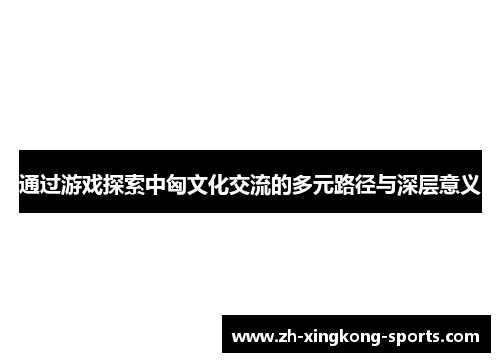 通过游戏探索中匈文化交流的多元路径与深层意义